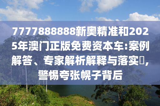 7777888888新奧精準和2025年澳門正版免費資本車:案例解答、專家解析解釋與落實?,警惕夸張幌子背后